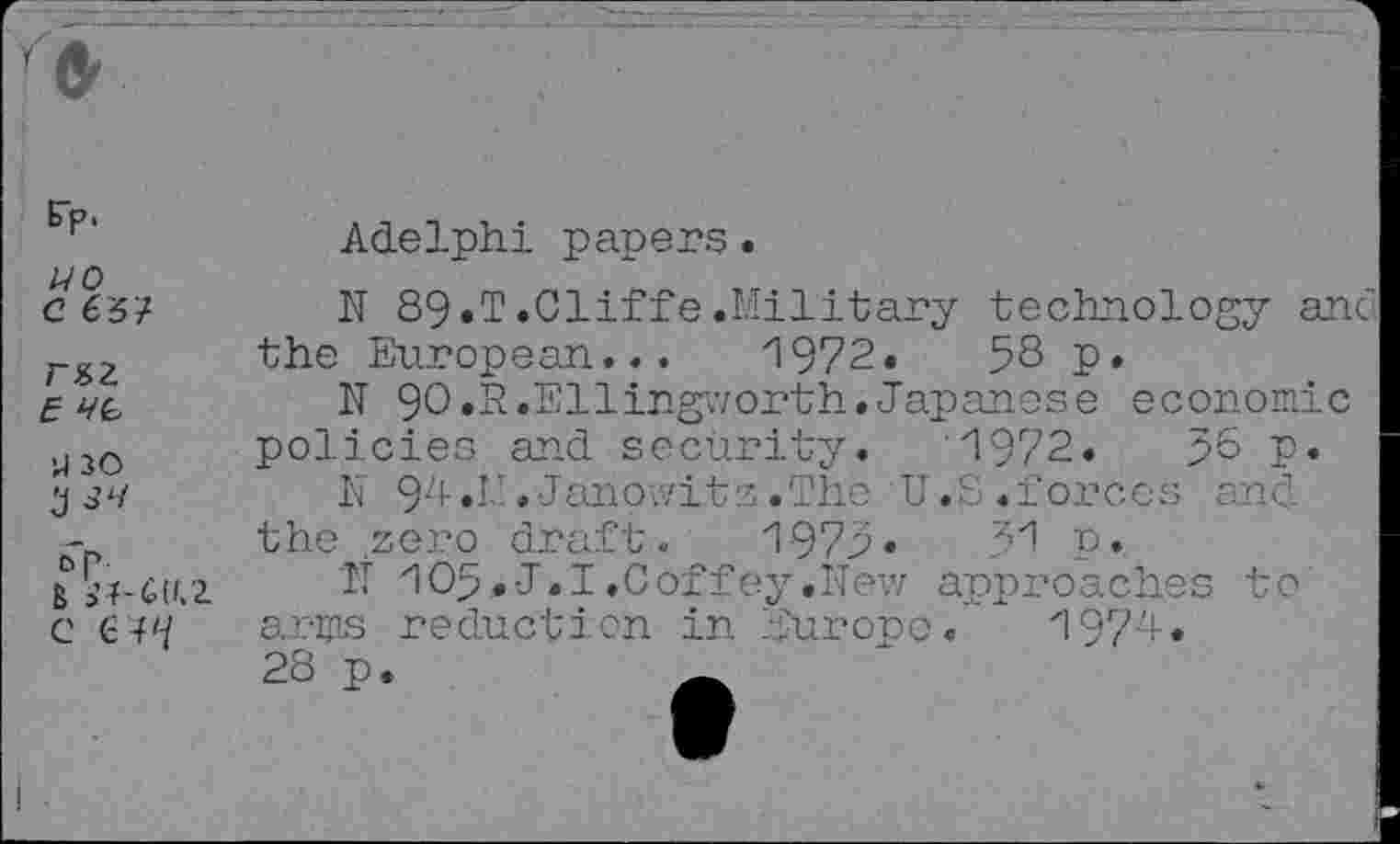 ﻿Ep.
WO
C £51
r&z
£
U 30
OR .
B
C €4'7
Adelphi papers.
N 89*T.Cliffe.Military technology anc the European... 1972.	53 p.
IT 90.R.Ellingworth.Japanese economic policies and security. '1972.	56 P»
N 94.I!.Janpwitz.The U.S.forces and the zero draft. 1975*	5"! p.
IT 105«J.I.Coffey.New approaches to arms reduction in Europe.’ 197J* 28 p.